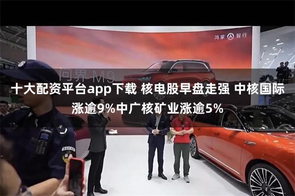 十大配资平台app下载 核电股早盘走强 中核国际涨逾9%中广核矿业涨逾5%