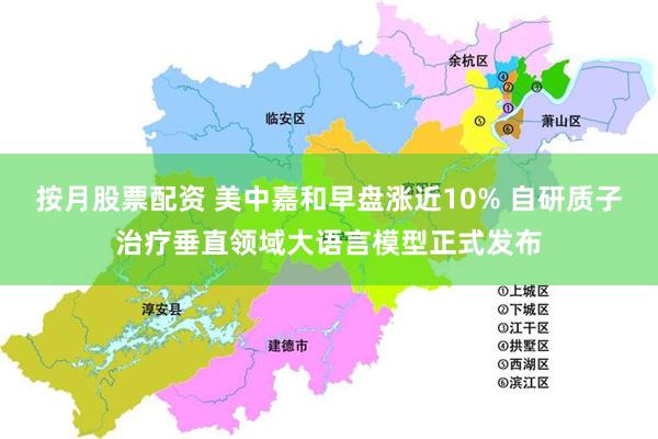 按月股票配资 美中嘉和早盘涨近10% 自研质子治疗垂直领域大语言模型正式发布