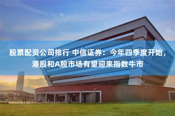 股票配资公司排行 中信证券：今年四季度开始，港股和A股市场有望迎来指数牛市