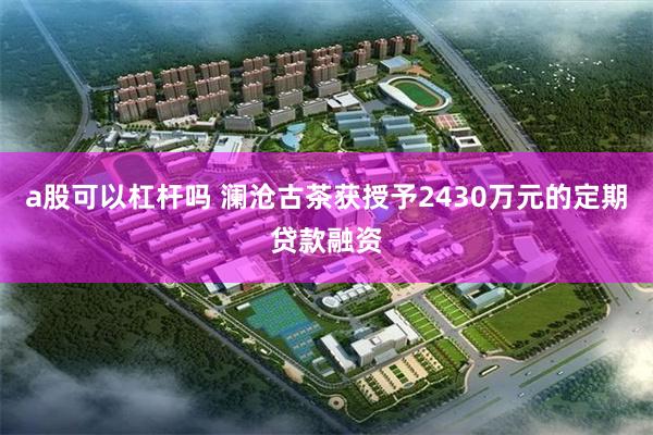 a股可以杠杆吗 澜沧古茶获授予2430万元的定期贷款融资