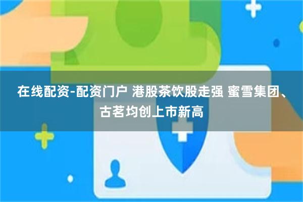 在线配资-配资门户 港股茶饮股走强 蜜雪集团、古茗均创上市新高