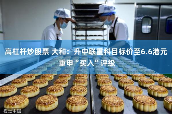 高杠杆炒股票 大和：升中联重科目标价至6.6港元 重申“买入”评级