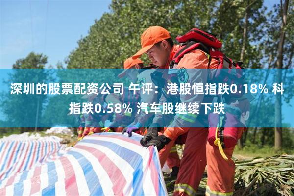 深圳的股票配资公司 午评：港股恒指跌0.18% 科指跌0.58% 汽车股继续下跌