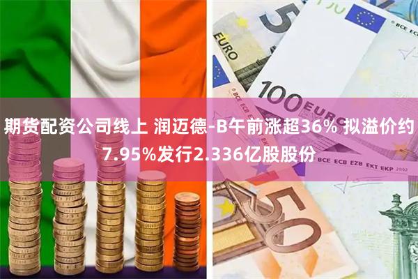 期货配资公司线上 润迈德-B午前涨超36% 拟溢价约7.95%发行2.336亿股股份