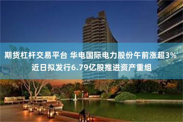 期货杠杆交易平台 华电国际电力股份午前涨超3% 近日拟发行6.79亿股推进资产重组