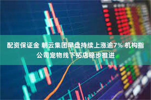 配资保证金 朝云集团早盘持续上涨逾7% 机构指公司宠物线下拓店稳步推进