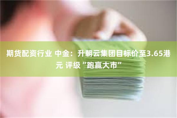 期货配资行业 中金：升朝云集团目标价至3.65港元 评级“跑赢大市”