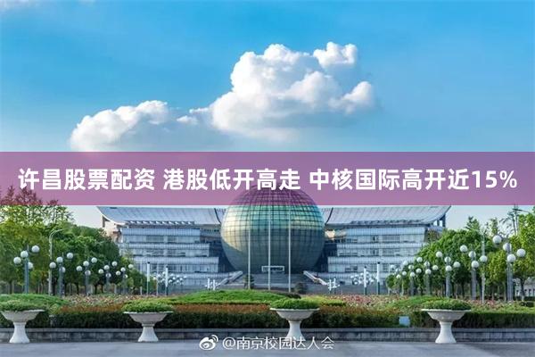 许昌股票配资 港股低开高走 中核国际高开近15%
