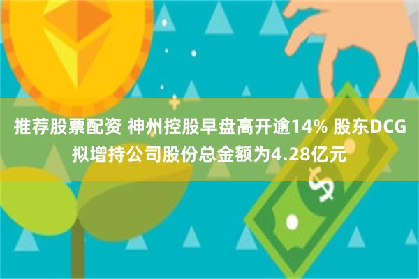 推荐股票配资 神州控股早盘高开逾14% 股东DCG拟增持公司股份总金额为4.28亿元