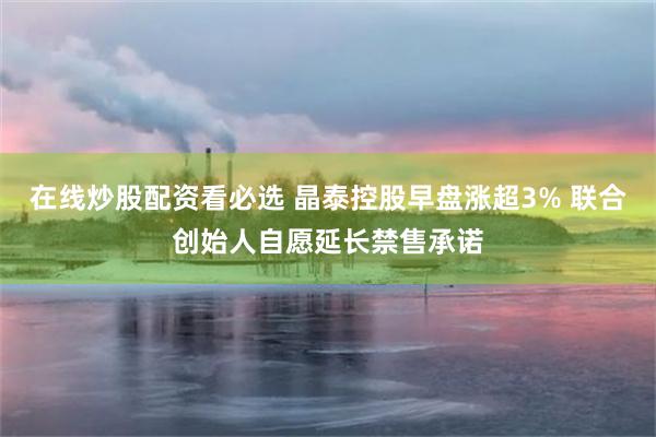 在线炒股配资看必选 晶泰控股早盘涨超3% 联合创始人自愿延长禁售承诺