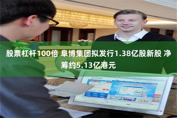 股票杠杆100倍 阜博集团拟发行1.38亿股新股 净筹约5.13亿港元