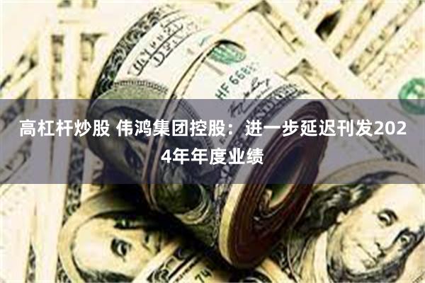 高杠杆炒股 伟鸿集团控股：进一步延迟刊发2024年年度业绩