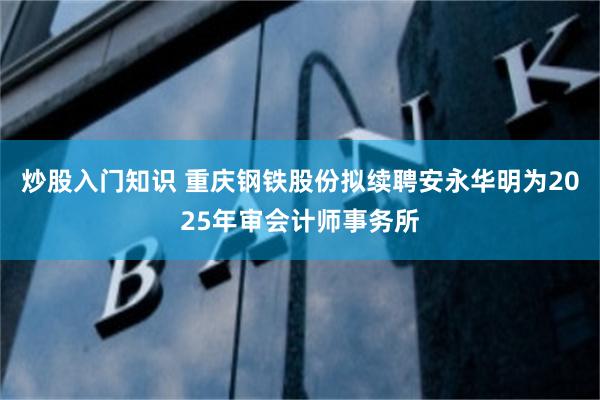 炒股入门知识 重庆钢铁股份拟续聘安永华明为2025年审会计师事务所