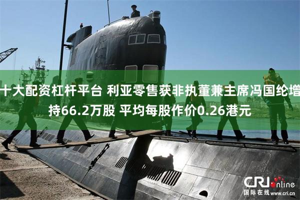 十大配资杠杆平台 利亚零售获非执董兼主席冯国纶增持66.2万股 平均每股作价0.26港元