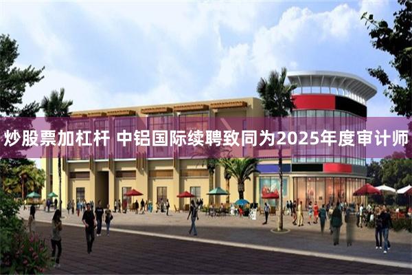 炒股票加杠杆 中铝国际续聘致同为2025年度审计师
