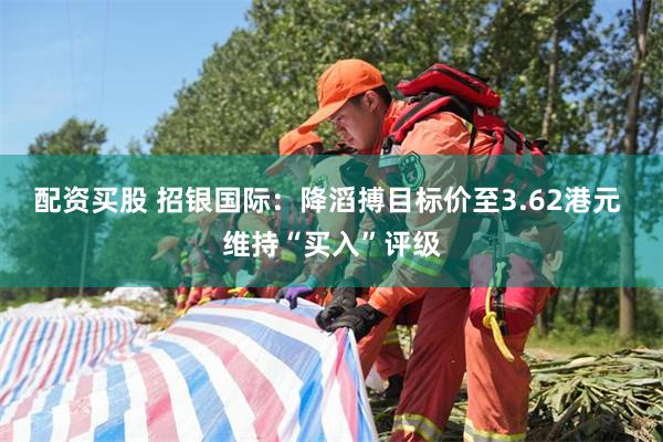 配资买股 招银国际：降滔搏目标价至3.62港元 维持“买入”评级