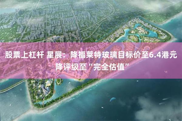 股票上杠杆 星展：降福莱特玻璃目标价至6.4港元 降评级至“完全估值”