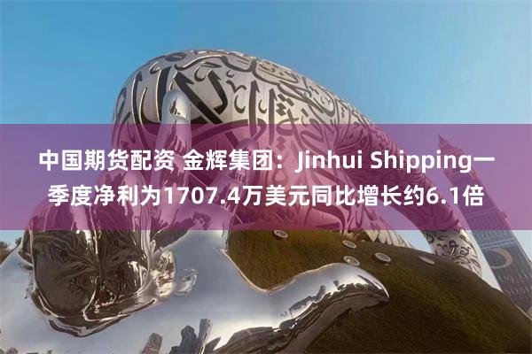 中国期货配资 金辉集团：Jinhui Shipping一季度净利为1707.4万美元同比增长约6.1倍