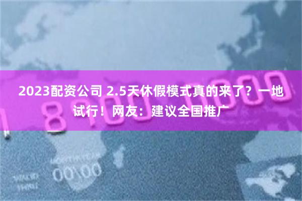 2023配资公司 2.5天休假模式真的来了？一地试行！网友：建议全国推广