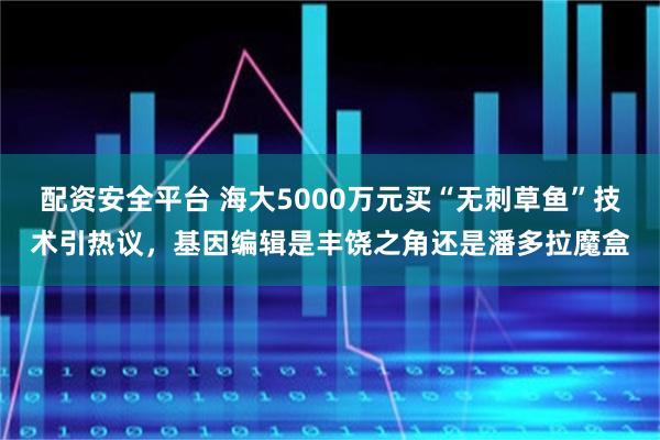 配资安全平台 海大5000万元买“无刺草鱼”技术引热议，基因编辑是丰饶之角还是潘多拉魔盒
