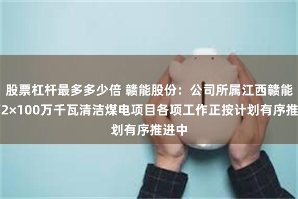 股票杠杆最多多少倍 赣能股份：公司所属江西赣能上高2×100万千瓦清洁煤电项目各项工作正按计划有序推进中