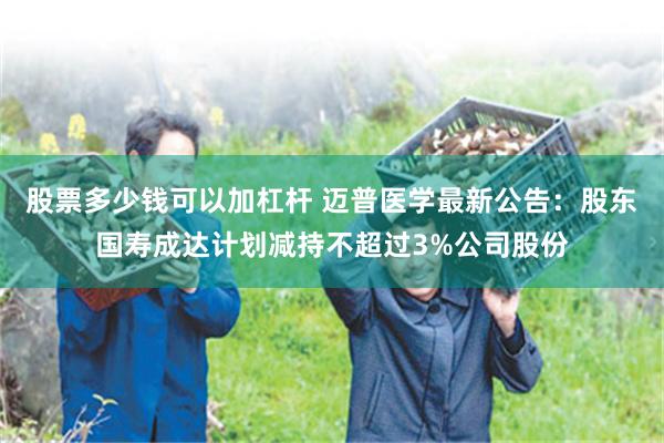 股票多少钱可以加杠杆 迈普医学最新公告：股东国寿成达计划减持不超过3%公司股份