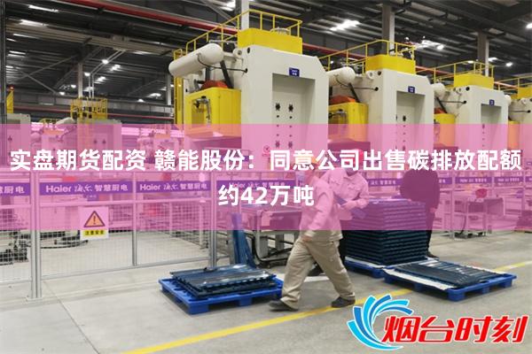 实盘期货配资 赣能股份：同意公司出售碳排放配额约42万吨
