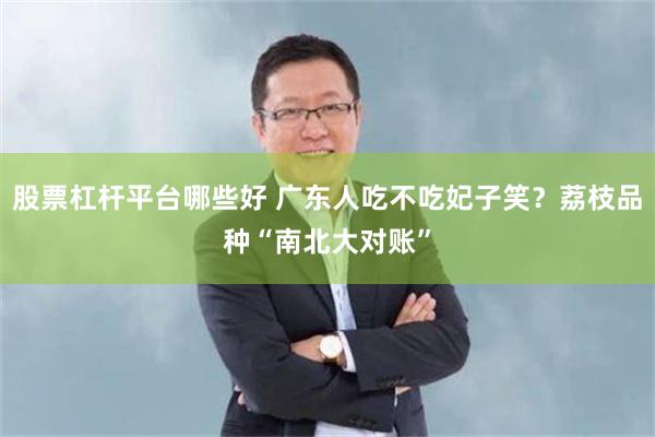 股票杠杆平台哪些好 广东人吃不吃妃子笑？荔枝品种“南北大对账”