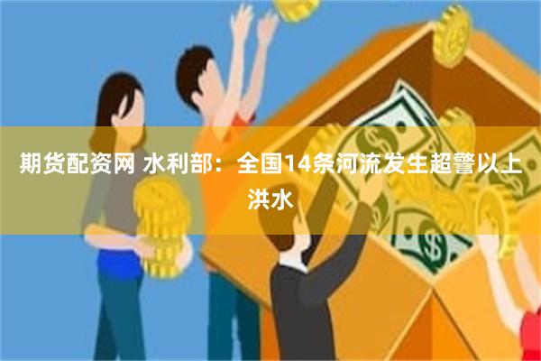 期货配资网 水利部：全国14条河流发生超警以上洪水