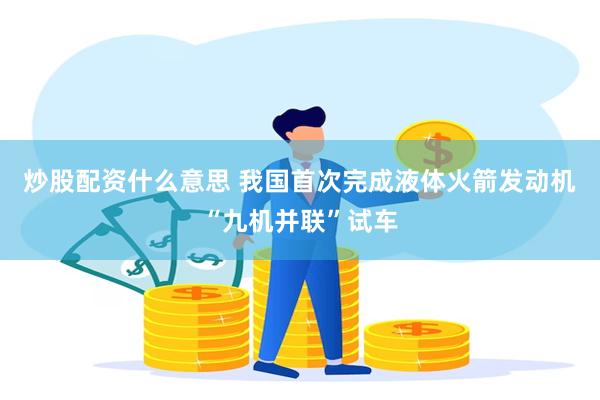 炒股配资什么意思 我国首次完成液体火箭发动机“九机并联”试车