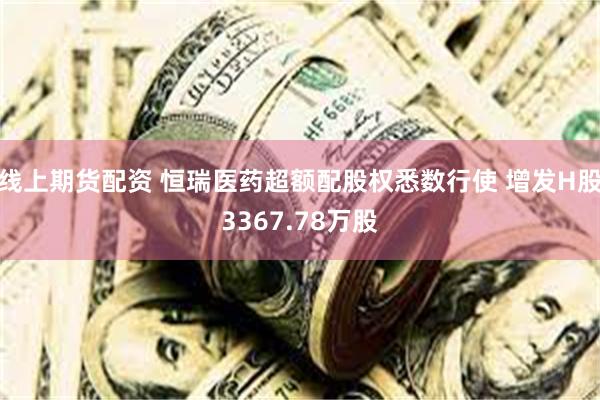 线上期货配资 恒瑞医药超额配股权悉数行使 增发H股3367.78万股