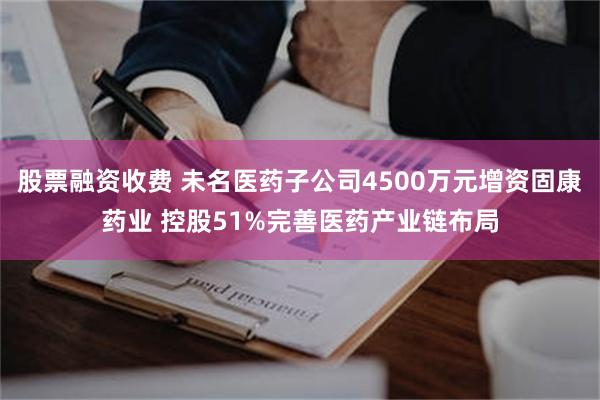 股票融资收费 未名医药子公司4500万元增资固康药业 控股51%完善医药产业链布局