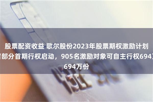 股票配资收益 歌尔股份2023年股票期权激励计划预留部分首期行权启动，905名激励对象可自主行权694万份