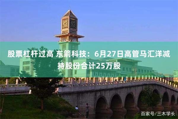 股票杠杆过高 东箭科技：6月27日高管马汇洋减持股份合计25万股