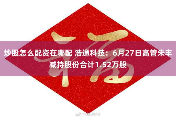 炒股怎么配资在哪配 浩通科技：6月27日高管朱丰减持股份合计1.52万股