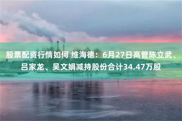 股票配资行情如何 维海德：6月27日高管陈立武、吕家龙、吴文娟减持股份合计34.47万股