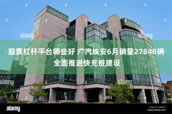 股票杠杆平台哪些好 广汽埃安6月销量27848辆 全面推进快充桩建设