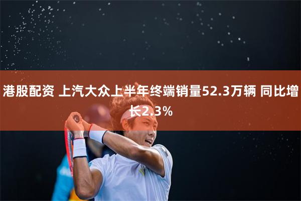 港股配资 上汽大众上半年终端销量52.3万辆 同比增长2.3%