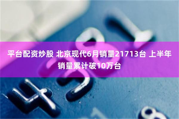 平台配资炒股 北京现代6月销量21713台 上半年销量累计破10万台