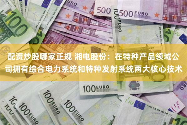 配资炒股哪家正规 湘电股份：在特种产品领域公司拥有综合电力系统和特种发射系统两大核心技术