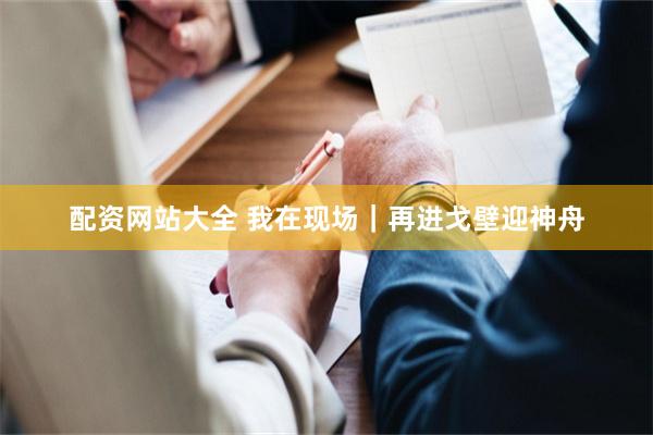 配资网站大全 我在现场｜再进戈壁迎神舟