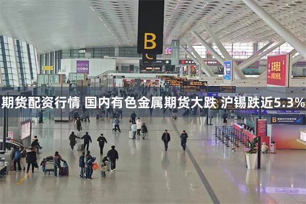期货配资行情 国内有色金属期货大跌 沪锡跌近5.3%