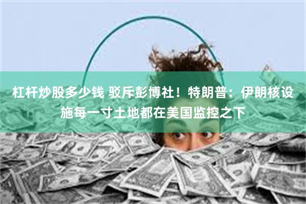 杠杆炒股多少钱 驳斥彭博社！特朗普：伊朗核设施每一寸土地都在美国监控之下