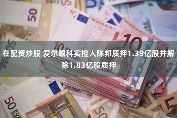 在配资炒股 爱尔眼科实控人陈邦质押1.39亿股并解除1.83亿股质押