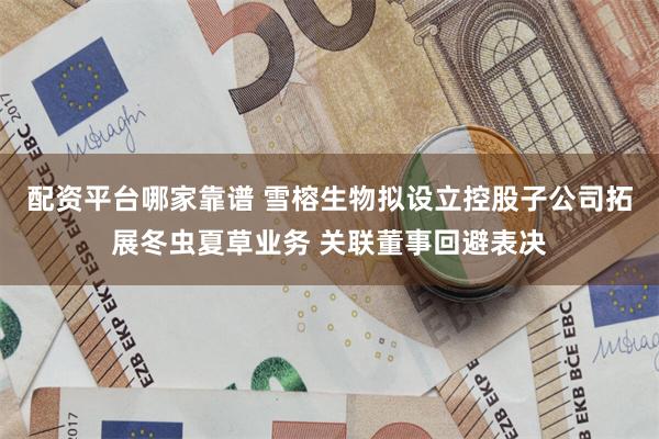 配资平台哪家靠谱 雪榕生物拟设立控股子公司拓展冬虫夏草业务 关联董事回避表决