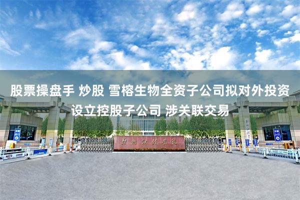 股票操盘手 炒股 雪榕生物全资子公司拟对外投资设立控股子公司 涉关联交易