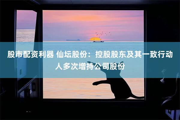 股市配资利器 仙坛股份：控股股东及其一致行动人多次增持公司股份