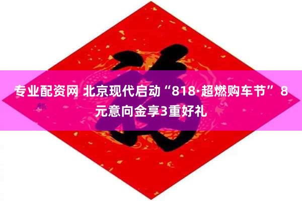 专业配资网 北京现代启动“818·超燃购车节” 8元意向金享3重好礼