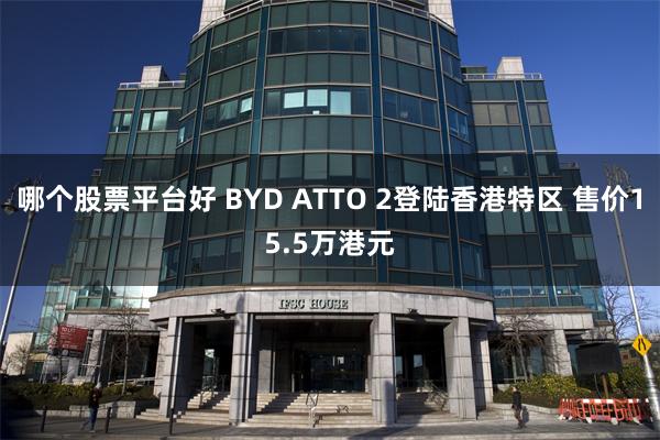 哪个股票平台好 BYD ATTO 2登陆香港特区 售价15.5万港元