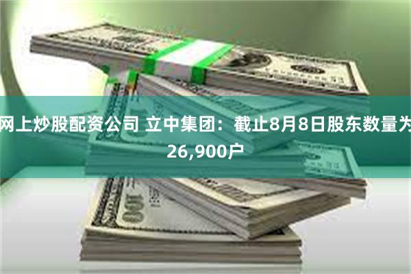 网上炒股配资公司 立中集团：截止8月8日股东数量为26,900户